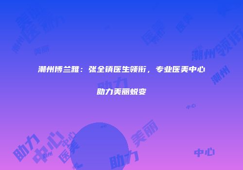 潮州博兰雅：张全镇医生领衔，专业医美中心助力美丽蜕变