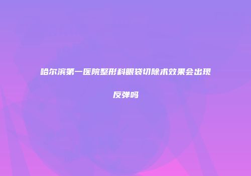 哈尔滨第一医院整形科眼袋切除术效果会出现反弹吗