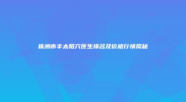 株洲市丰太阳穴医生排名及价格行情揭秘