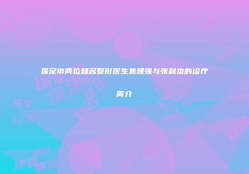保定市两位知名整形医生焦建强与张利杰的诊疗简介