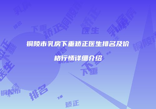 铜陵市乳房下垂矫正医生排名及价格行情详细介绍