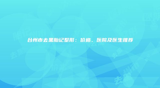 台州市去黑胎记整形：价格、医院及医生推荐