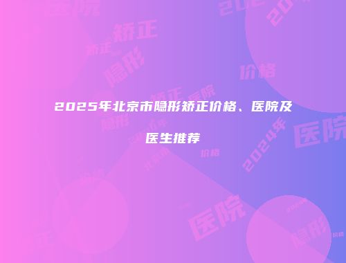 2025年北京市隐形矫正价格、医院及医生推荐