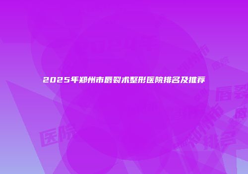 2025年郑州市唇裂术整形医院排名及推荐