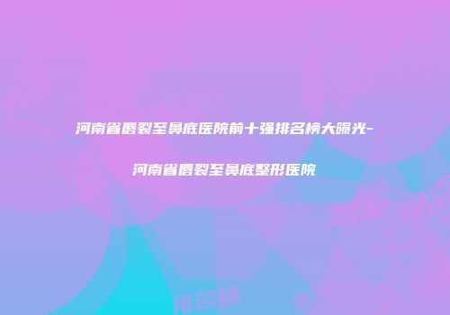 河南省唇裂至鼻底医院前十强排名榜大曝光-河南省唇裂至鼻底整形医院