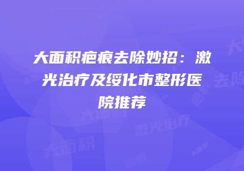 大面积疤痕去除妙招：激光治疗及绥化市整形医院推荐