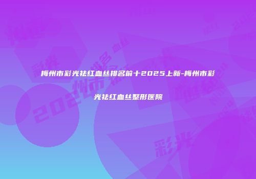 梅州市彩光祛红血丝排名前十2025上新-梅州市彩光祛红血丝整形医院