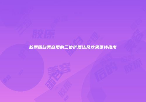 胶原蛋白美容后的三步护理法及效果保持指南