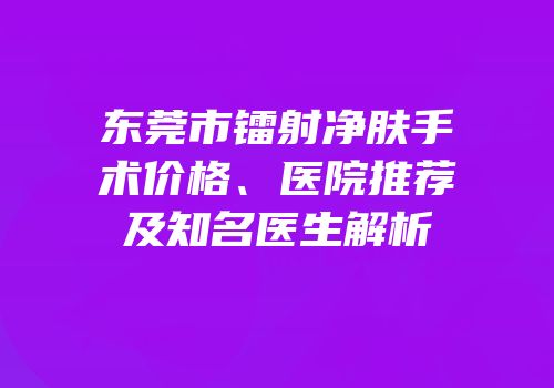 东莞市镭射净肤手术价格、医院推荐及知名医生解析