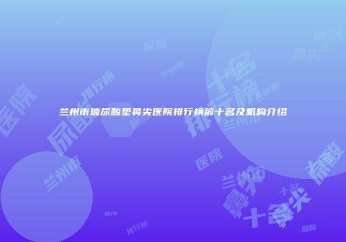 兰州市玻尿酸垫鼻尖医院排行榜前十名及机构介绍