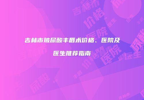 吉林市玻尿酸丰唇术价格、医院及医生推荐指南