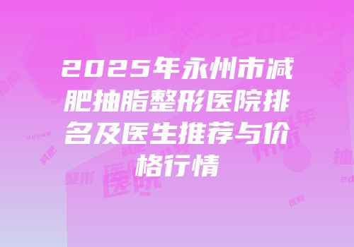 2025年永州市减肥抽脂整形医院排名及医生推荐与价格行情