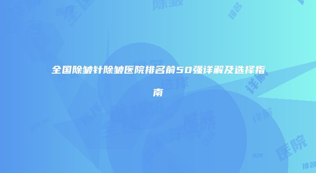 全国除皱针除皱医院排名前50强详解及选择指南