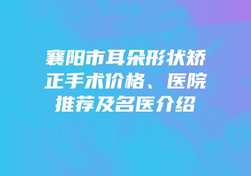 襄阳市耳朵形状矫正手术价格、医院推荐及名医介绍