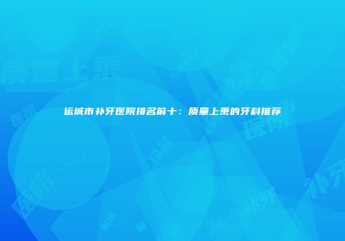 运城市补牙医院排名前十：质量上乘的牙科推荐