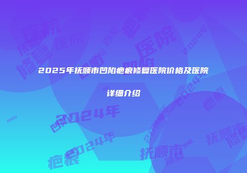 2025年抚顺市凹陷疤痕修复医院价格及医院详细介绍