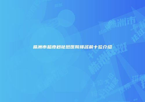 株洲市超皮秒祛斑医院排名前十位介绍