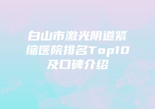 白山市激光阴道紧缩医院排名Top10及口碑介绍