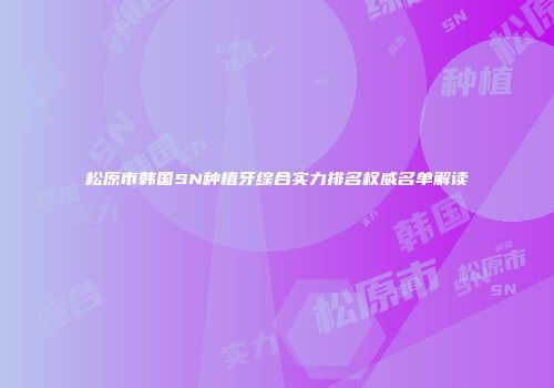 松原市韩国SN种植牙综合实力排名权威名单解读