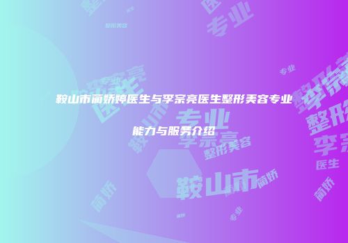 鞍山市蔺娇婷医生与李宗亮医生整形美容专业能力与服务介绍