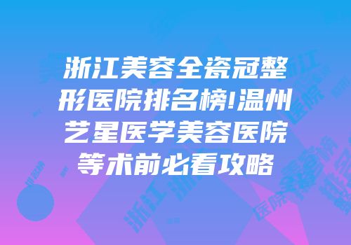 浙江美容全瓷冠整形医院排名榜!温州艺星医学美容医院等术前必看攻略