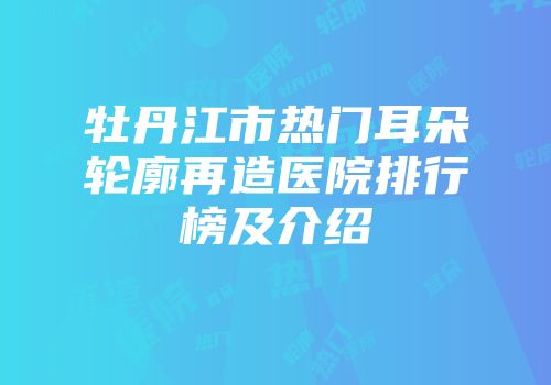 牡丹江市热门耳朵轮廓再造医院排行榜及介绍