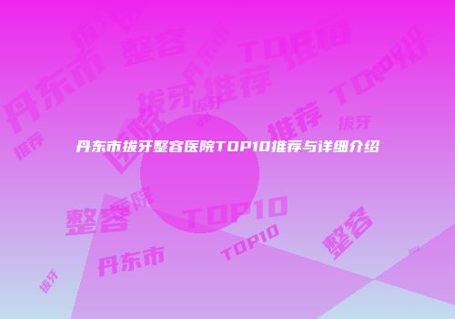 丹东市拔牙整容医院TOP10推荐与详细介绍
