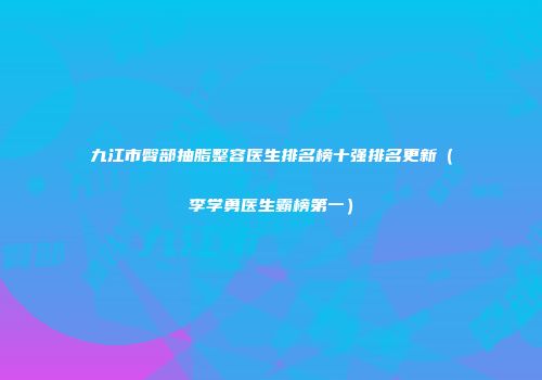 九江市臀部抽脂整容医生排名榜十强排名更新（李学勇医生霸榜第一）