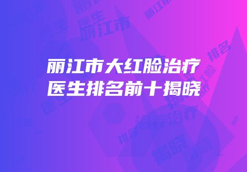 丽江市大红脸治疗医生排名前十揭晓