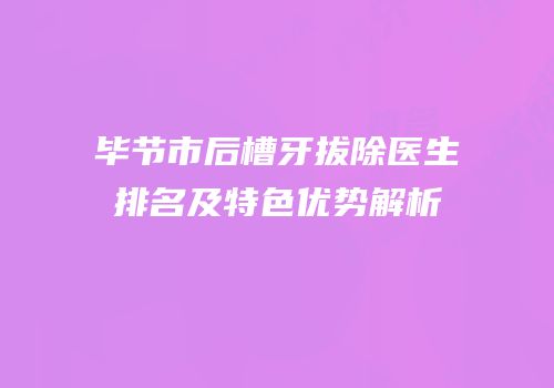 毕节市后槽牙拔除医生排名及特色优势解析