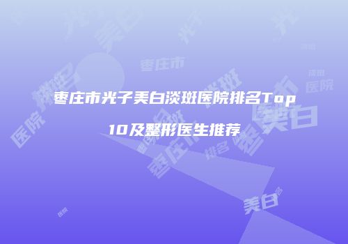枣庄市光子美白淡斑医院排名Top10及整形医生推荐
