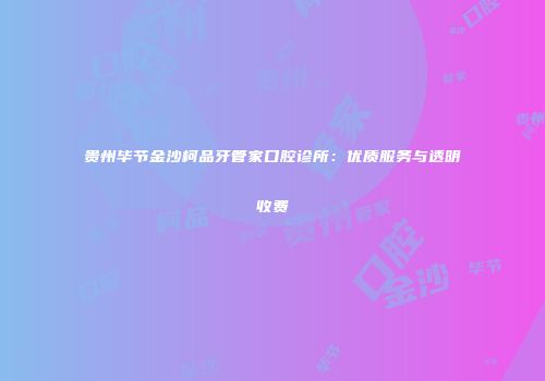 贵州毕节金沙柯品牙管家口腔诊所：优质服务与透明收费