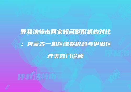 呼和浩特市两家知名整形机构对比：内蒙古一机医院整形科与伊思医疗美容门诊部