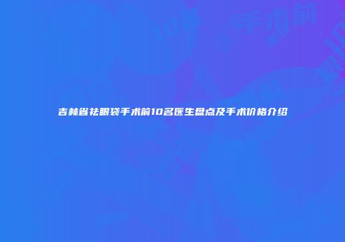 吉林省祛眼袋手术前10名医生盘点及手术价格介绍