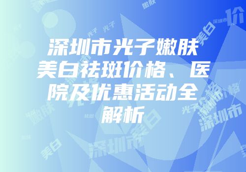 深圳市光子嫩肤美白祛斑价格、医院及优惠活动全解析
