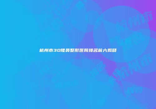 杭州市3D隆鼻整形医院排名前六揭晓