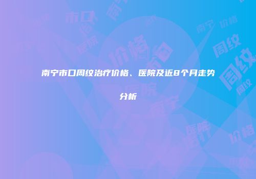 南宁市口周纹治疗价格、医院及近8个月走势分析
