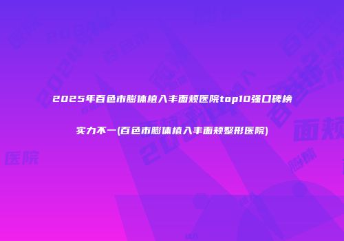 2025年百色市膨体植入丰面颊医院top10强口碑榜实力不一(百色市膨体植入丰面颊整形医院)