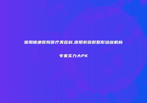 濮阳德康医院医疗美容科,濮阳紫薇微整形培训机构专家实力大PK