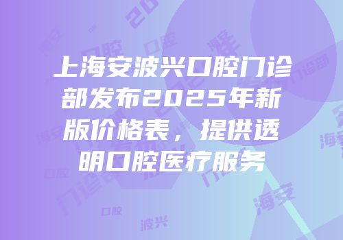 上海安波兴口腔门诊部发布2025年新版价格表，提供透明口腔医疗服务
