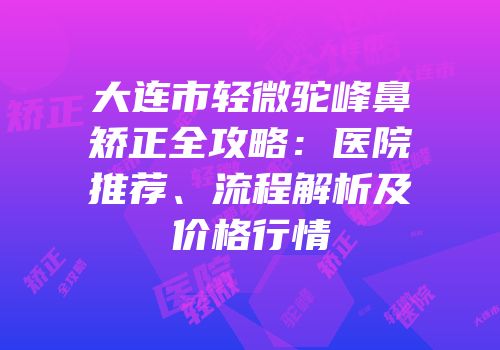 大连市轻微驼峰鼻矫正全攻略：医院推荐、流程解析及价格行情