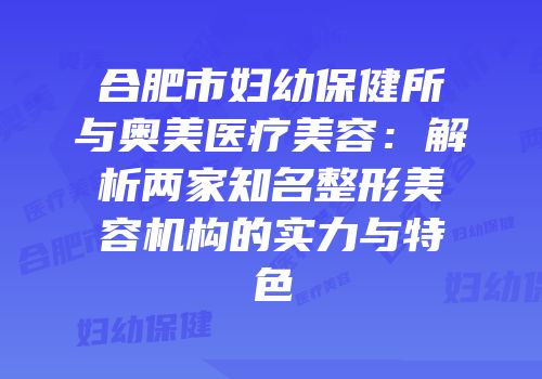 合肥市妇幼保健所与奥美医疗美容：解析两家知名整形美容机构的实力与特色