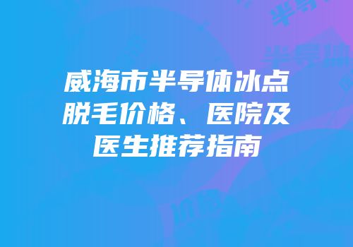 威海市半导体冰点脱毛价格、医院及医生推荐指南