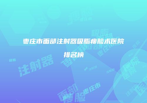 枣庄市面部注射器吸脂瘦脸术医院排名榜