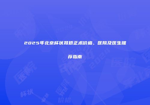 2025年北京杯状耳矫正术价格、医院及医生推荐指南