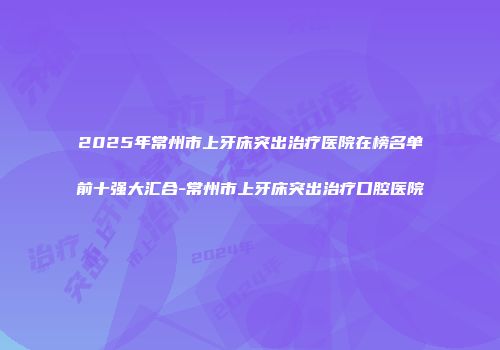 2025年常州市上牙床突出治疗医院在榜名单前十强大汇合-常州市上牙床突出治疗口腔医院
