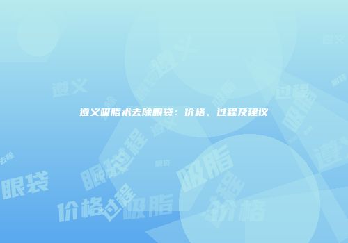 遵义吸脂术去除眼袋：价格、过程及建议