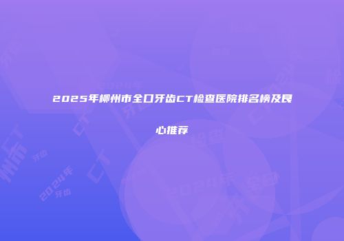 2025年柳州市全口牙齿CT检查医院排名榜及良心推荐