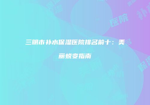 三明市补水保湿医院排名前十：美丽蜕变指南