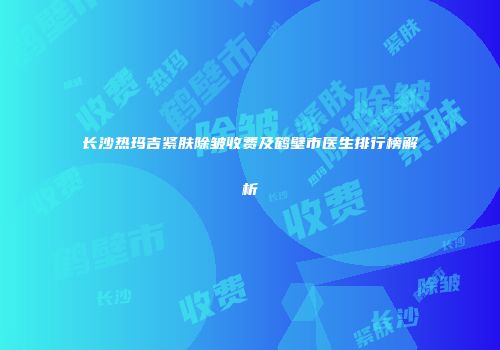 长沙热玛吉紧肤除皱收费及鹤壁市医生排行榜解析
